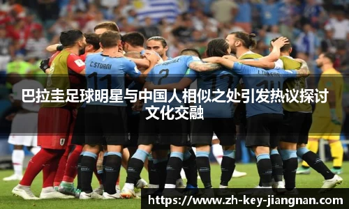 巴拉圭足球明星与中国人相似之处引发热议探讨文化交融